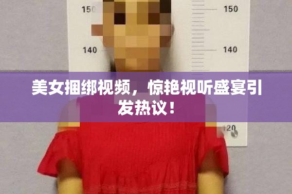 美女捆绑视频，惊艳视听盛宴引发热议！