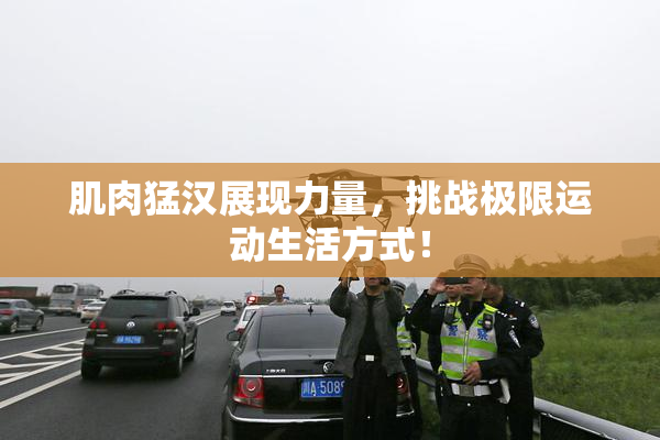肌肉猛汉展现力量，挑战极限运动生活方式！