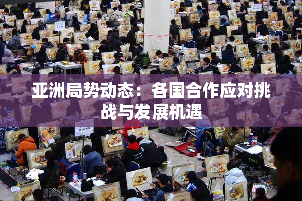 亚洲局势动态：各国合作应对挑战与发展机遇