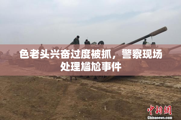 色老头兴奋过度被抓，警察现场处理尴尬事件