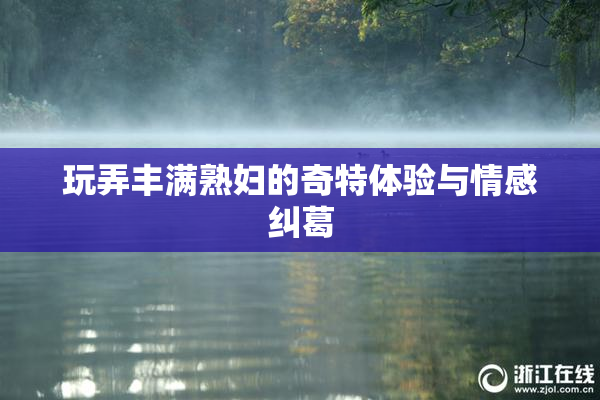 玩弄丰满熟妇的奇特体验与情感纠葛