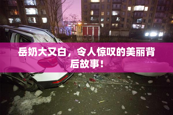 岳奶大又白，令人惊叹的美丽背后故事！