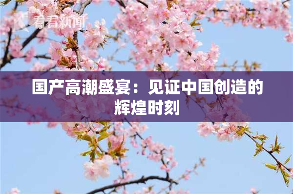 国产高潮盛宴：见证中国创造的辉煌时刻