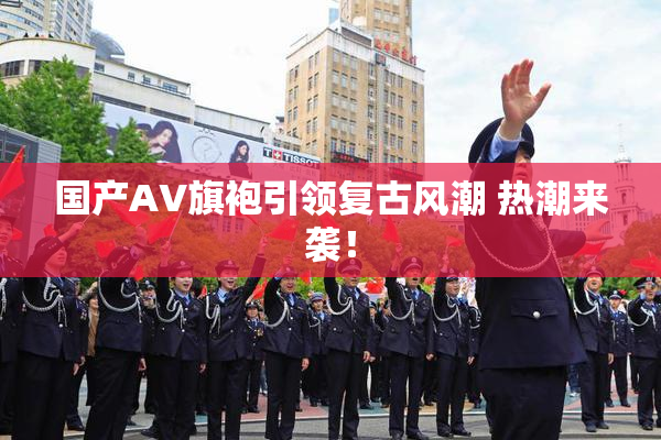 国产AV旗袍引领复古风潮 热潮来袭！
