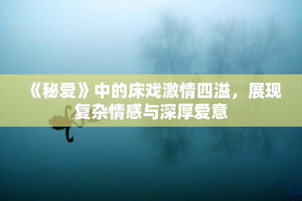 《秘爱》中的床戏激情四溢，展现复杂情感与深厚爱意