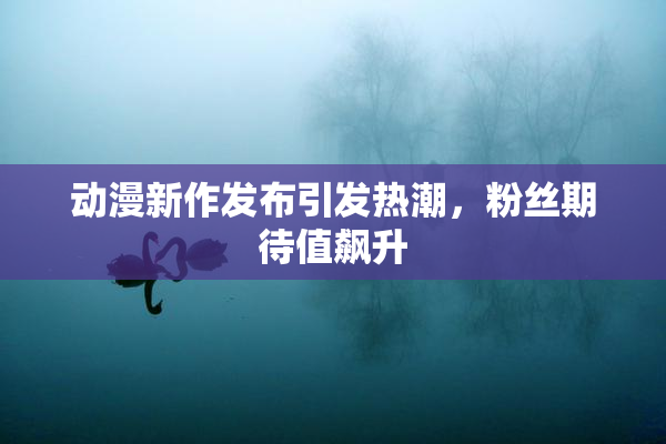 动漫新作发布引发热潮，粉丝期待值飙升
