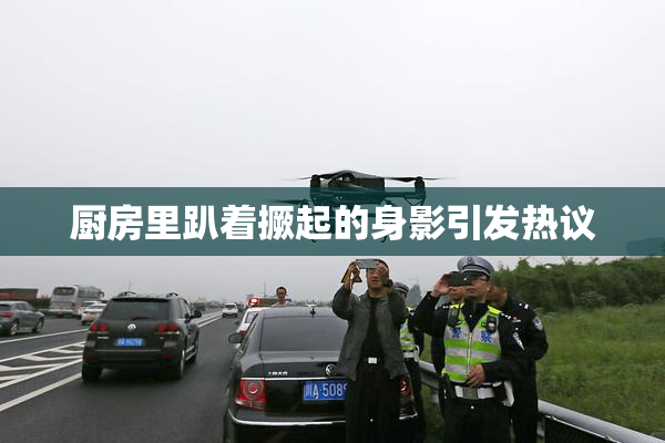 厨房里趴着撅起的身影引发热议