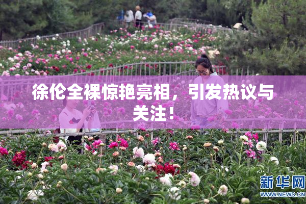 徐伦全裸惊艳亮相，引发热议与关注！