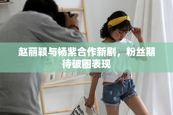 赵丽颖与杨紫合作新剧，粉丝期待破圈表现