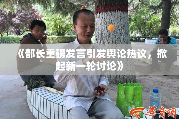 《部长重磅发言引发舆论热议，掀起新一轮讨论》