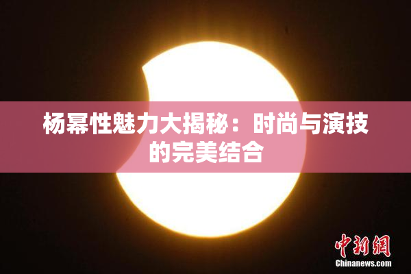 杨幂性魅力大揭秘：时尚与演技的完美结合