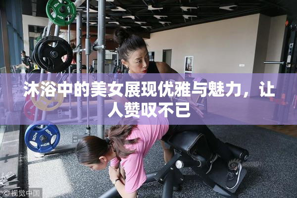 沐浴中的美女展现优雅与魅力，让人赞叹不已