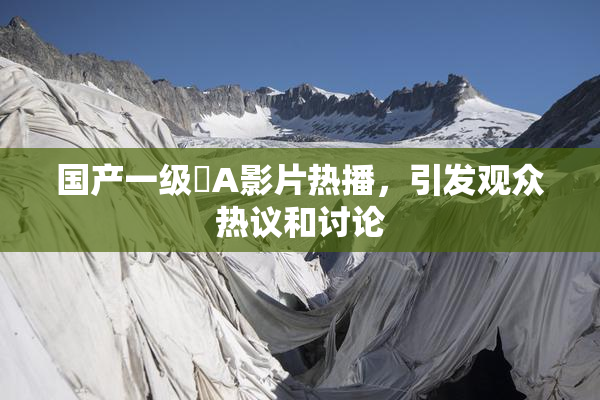 国产一级婬A影片热播，引发观众热议和讨论