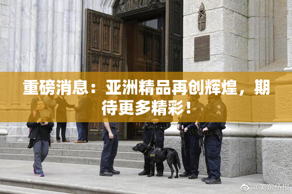 重磅消息：亚洲精品再创辉煌，期待更多精彩！