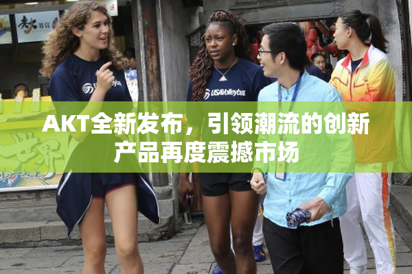 AKT全新发布，引领潮流的创新产品再度震撼市场