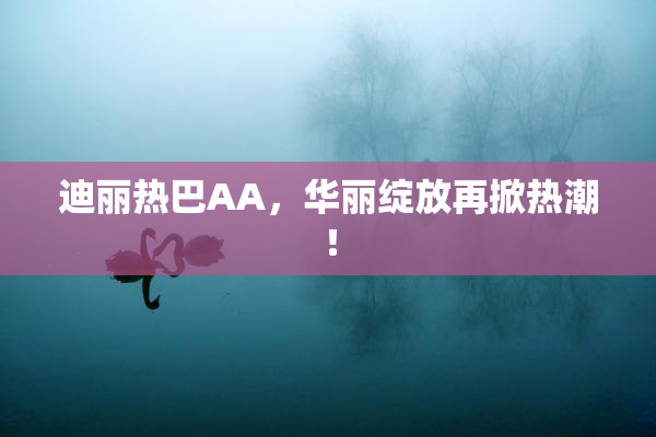 迪丽热巴AA，华丽绽放再掀热潮！