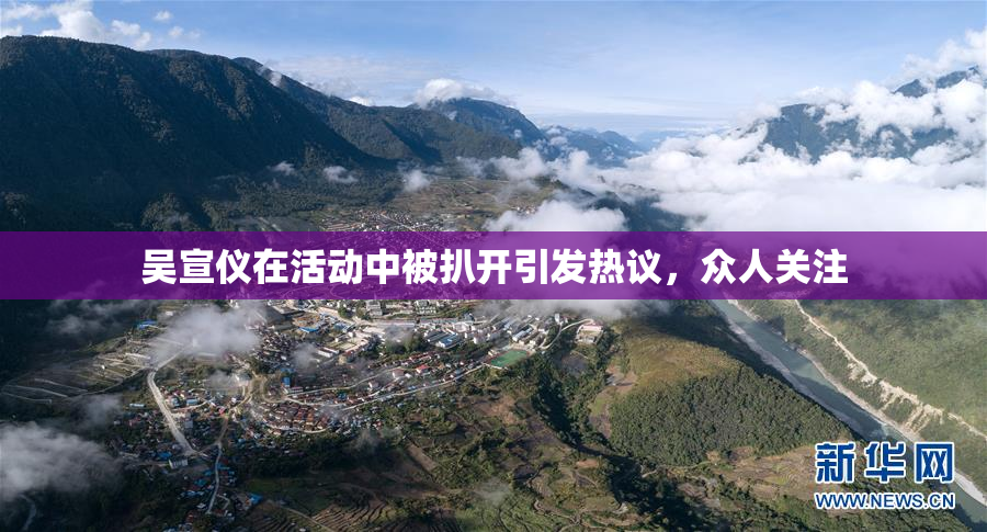 吴宣仪在活动中被扒开引发热议，众人关注