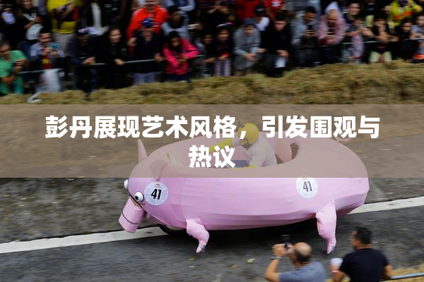 彭丹展现艺术风格，引发围观与热议