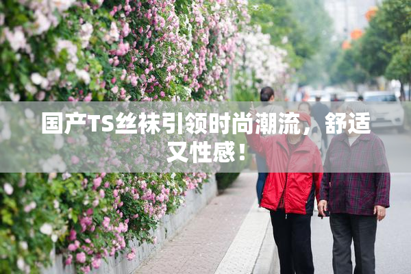 国产TS丝袜引领时尚潮流，舒适又性感！