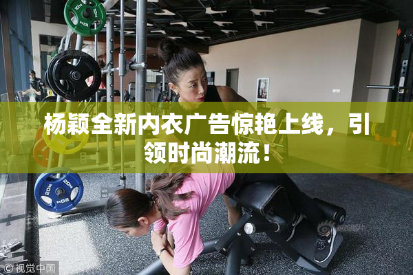 杨颖全新内衣广告惊艳上线，引领时尚潮流！