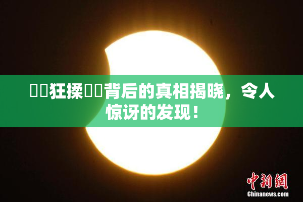 ❌‌狂揉❌‌背后的真相揭晓，令人惊讶的发现！