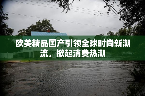 欧美精品国产引领全球时尚新潮流，掀起消费热潮