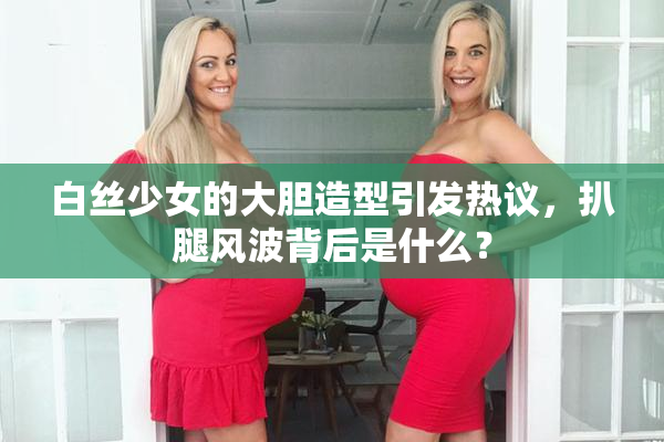 白丝少女的大胆造型引发热议，扒腿风波背后是什么？