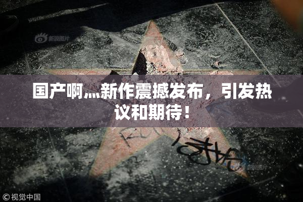 国产啊灬新作震撼发布，引发热议和期待！