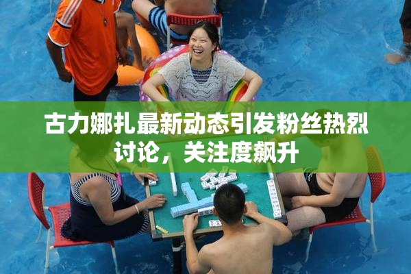 古力娜扎最新动态引发粉丝热烈讨论，关注度飙升