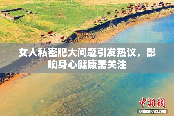 女人私密肥大问题引发热议，影响身心健康需关注