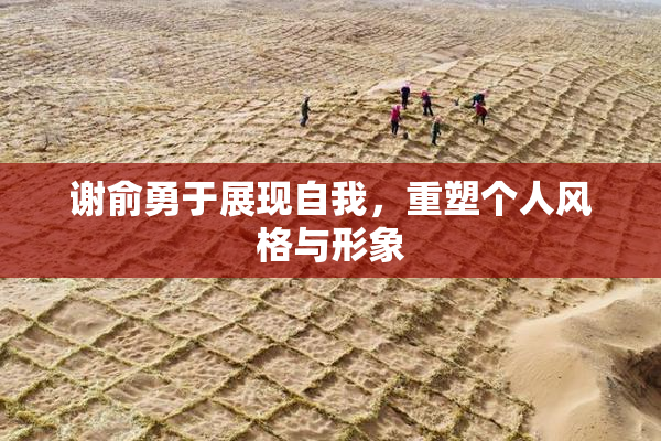 谢俞勇于展现自我，重塑个人风格与形象