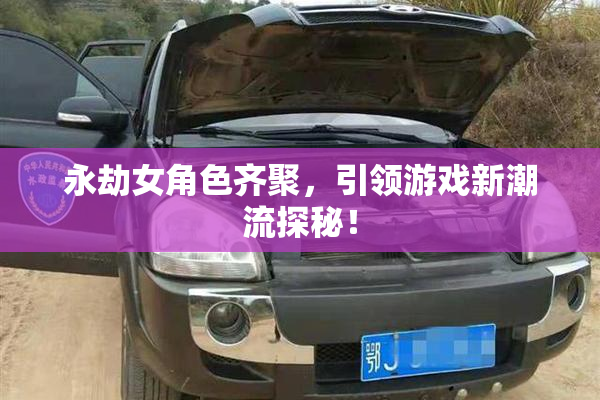 永劫女角色齐聚，引领游戏新潮流探秘！