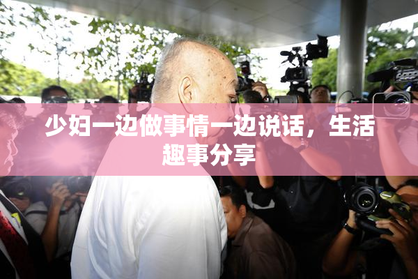 少妇一边做事情一边说话，生活趣事分享
