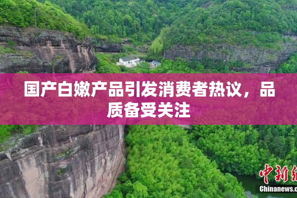 国产白嫩产品引发消费者热议，品质备受关注