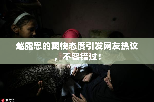 赵露思的爽快态度引发网友热议，不容错过！
