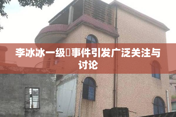 李冰冰一级婬事件引发广泛关注与讨论