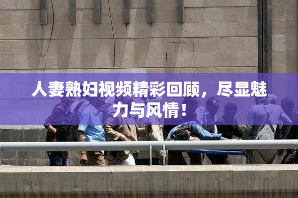 人妻熟妇视频精彩回顾，尽显魅力与风情！