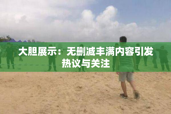 大胆展示：无删减丰满内容引发热议与关注