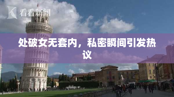 处破女无套内，私密瞬间引发热议