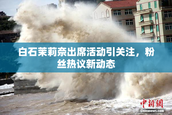 白石茉莉奈出席活动引关注，粉丝热议新动态