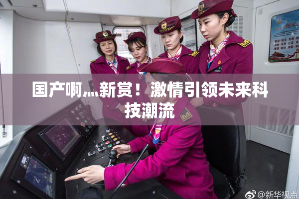国产啊灬新赏！激情引领未来科技潮流