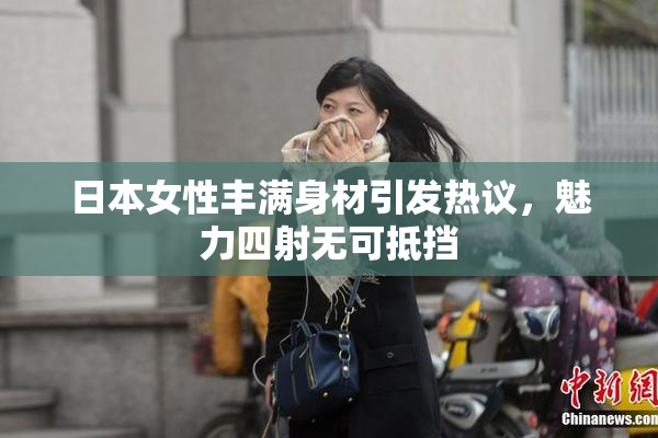 日本女性丰满身材引发热议，魅力四射无可抵挡