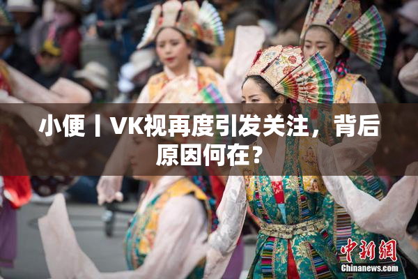 小便丨VK视再度引发关注，背后原因何在？