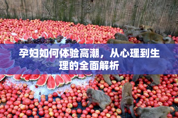 孕妇如何体验高潮，从心理到生理的全面解析