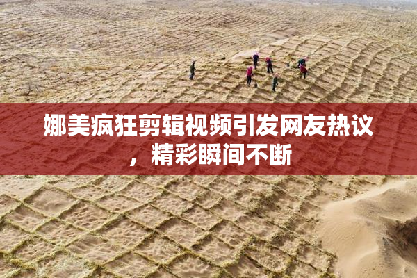 娜美疯狂剪辑视频引发网友热议，精彩瞬间不断