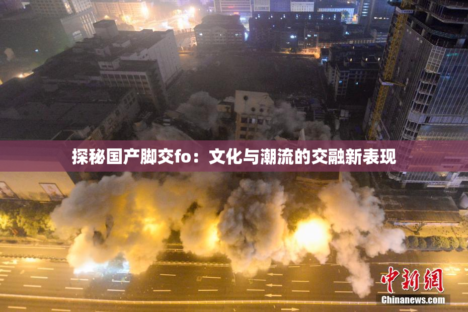 探秘国产脚交fo：文化与潮流的交融新表现