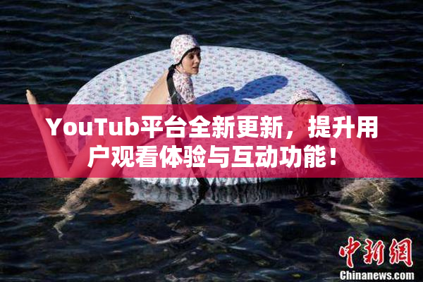 YouTub平台全新更新，提升用户观看体验与互动功能！