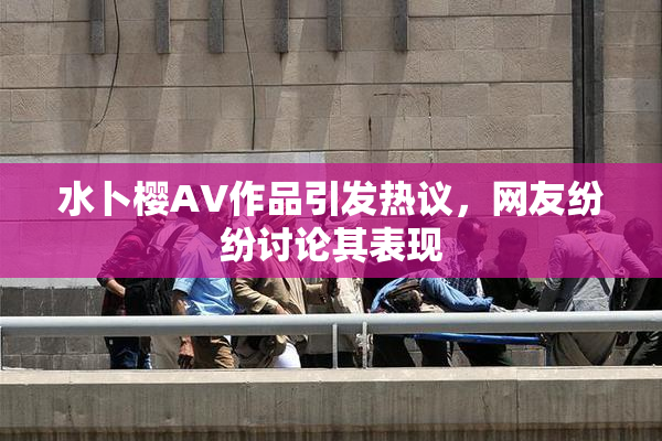 水卜樱AV作品引发热议，网友纷纷讨论其表现