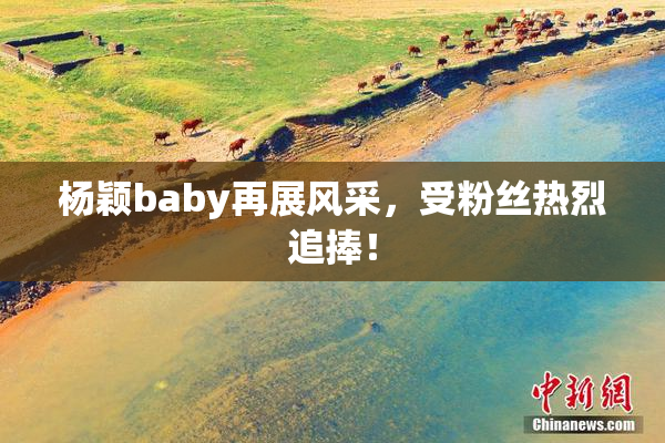 杨颖baby再展风采，受粉丝热烈追捧！