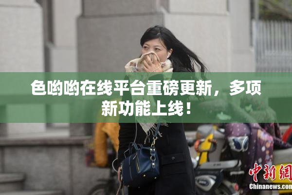色哟哟在线平台重磅更新，多项新功能上线！